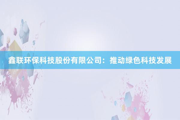 鑫联环保科技股份有限公司：推动绿色科技发展